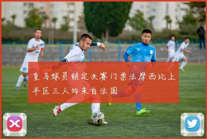 皇马球员锁定决赛门票法摩西比上半区三人均来自法国