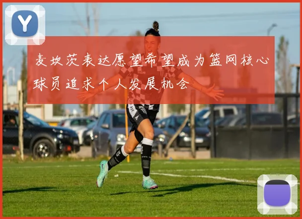 麦坎茨表达愿望希望成为篮网核心球员追求个人发展机会