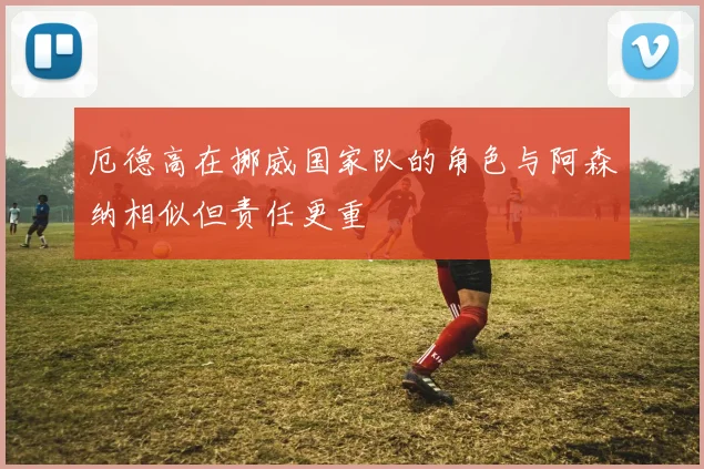 厄德高在挪威国家队的角色与阿森纳相似但责任更重