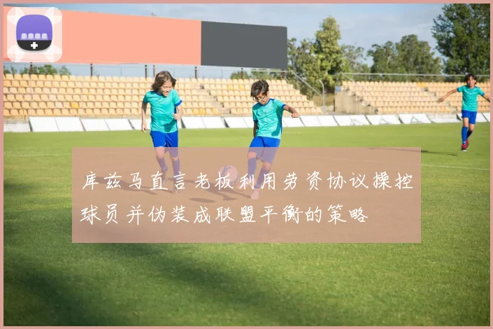 库兹马直言老板利用劳资协议操控球员并伪装成联盟平衡的策略