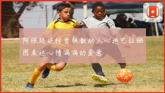 阿根廷逆转晋级激动人心迪巴拉晒图表达心情满满的爱意