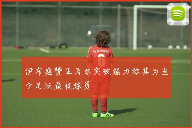 伊布盛赞亚马尔突破能力称其为当今足坛最佳球员