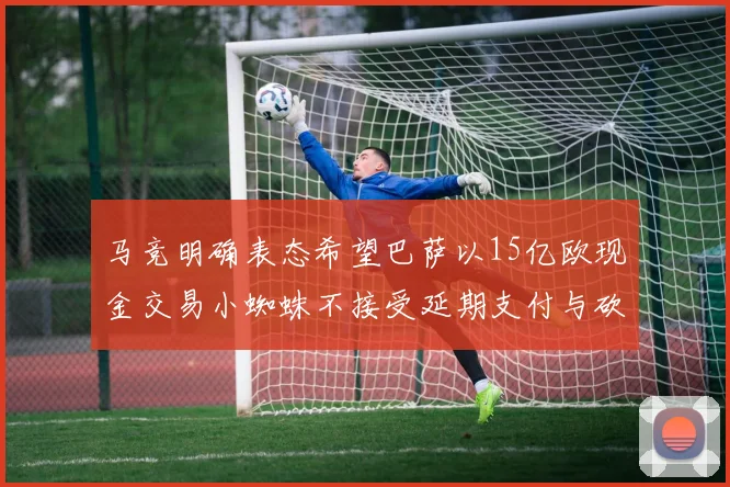 马竞明确表态希望巴萨以15亿欧现金交易小蜘蛛不接受延期支付与砍价